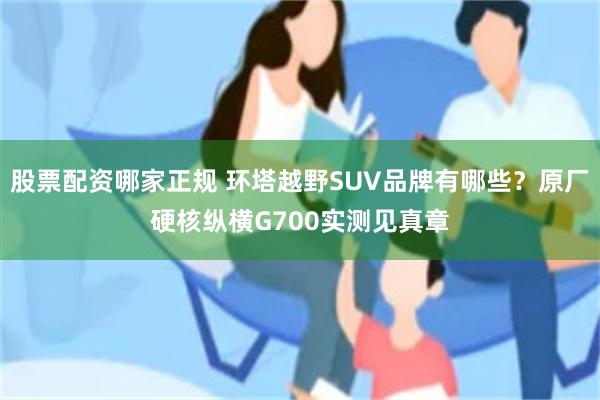 股票配资哪家正规 环塔越野SUV品牌有哪些？原厂硬核纵横G700实测见真章