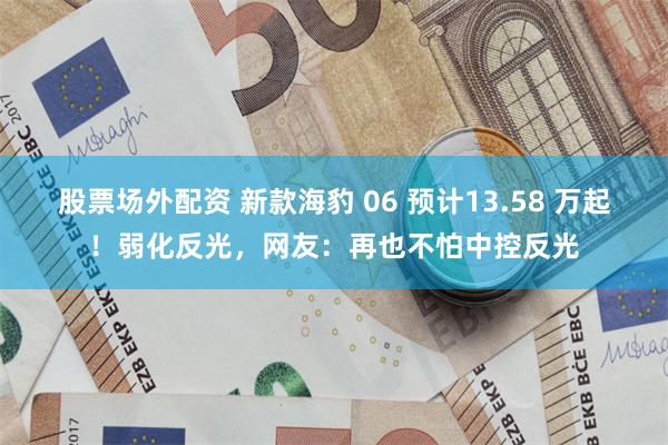股票场外配资 新款海豹 06 预计13.58 万起！弱化反光，网友：再也不怕中控反光