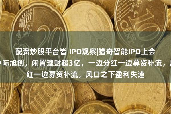 配资炒股平台皆 IPO观察|猎奇智能IPO上会：七成毛利依赖中际旭创，闲置理财超3亿，一边分红一边募资补流，风口之下盈利失速