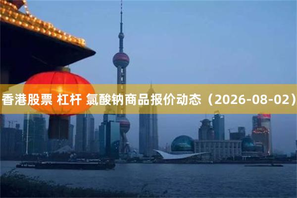 香港股票 杠杆 氯酸钠商品报价动态（2026-08-02）