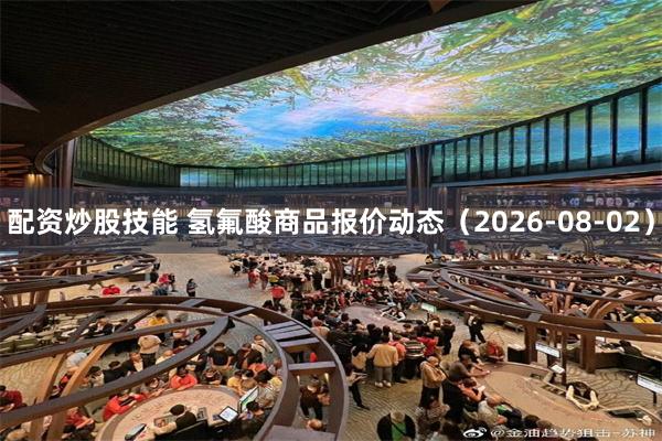 配资炒股技能 氢氟酸商品报价动态（2026-08-02）