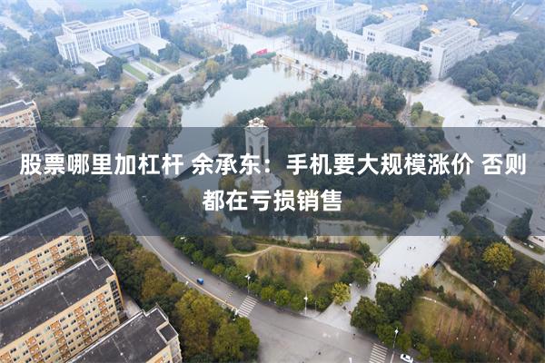 股票哪里加杠杆 余承东：手机要大规模涨价 否则都在亏损销售