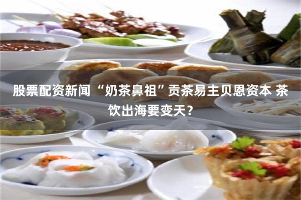 股票配资新闻 “奶茶鼻祖”贡茶易主贝恩资本 茶饮出海要变天？