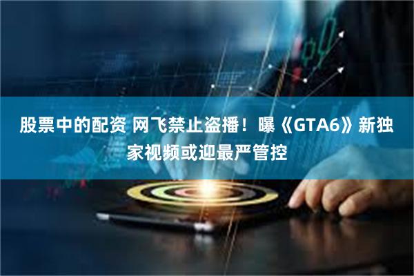 股票中的配资 网飞禁止盗播！曝《GTA6》新独家视频或迎最严管控