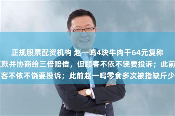 正规股票配资机构 赵一鸣4块牛肉干64元复称仅17元，老板：已经道歉并协商给三倍赔偿，但顾客不依不饶要投诉；此前赵一鸣零食多次被指缺斤少两