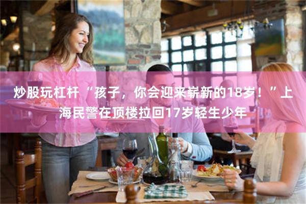 炒股玩杠杆 “孩子，你会迎来崭新的18岁！”上海民警在顶楼拉回17岁轻生少年