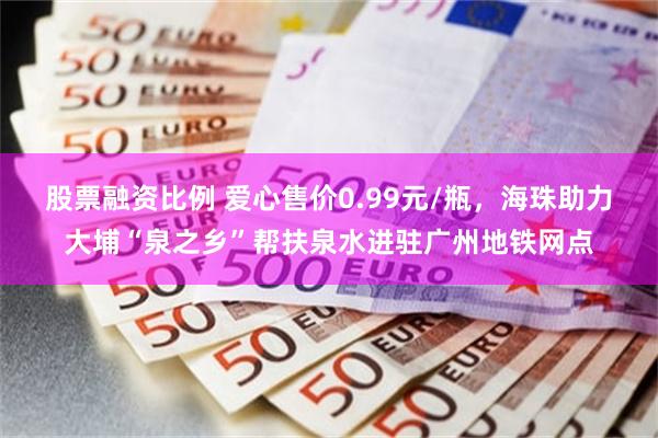 股票融资比例 爱心售价0.99元/瓶，海珠助力大埔“泉之乡”帮扶泉水进驻广州地铁网点