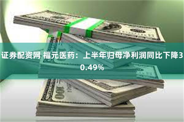 证券配资网 福元医药：上半年归母净利润同比下降30.49%