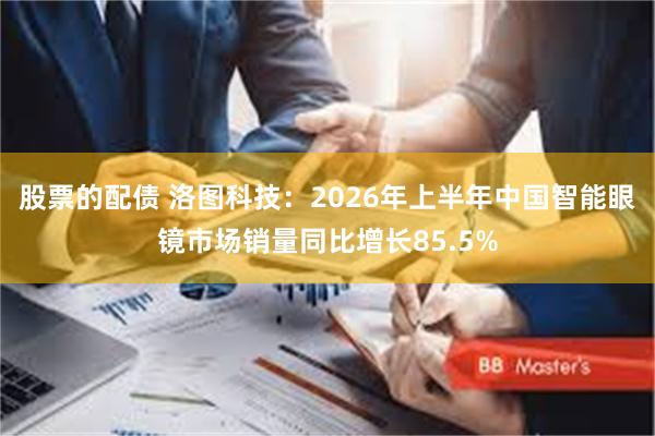 股票的配债 洛图科技:2026年上半年中国智能眼镜市场销量同比增长85.5%