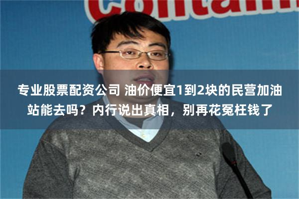专业股票配资公司 油价便宜1到2块的民营加油站能去吗？内行说出真相，别再花冤枉钱了