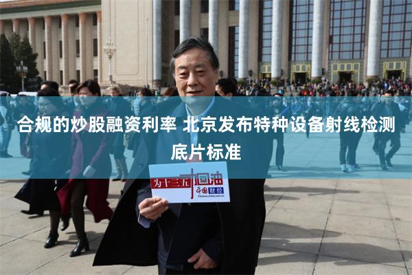 合规的炒股融资利率 北京发布特种设备射线检测底片标准