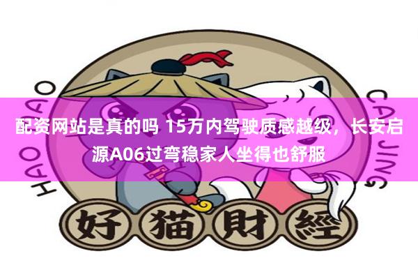 配资网站是真的吗 15万内驾驶质感越级，长安启源A06过弯稳家人坐得也舒服