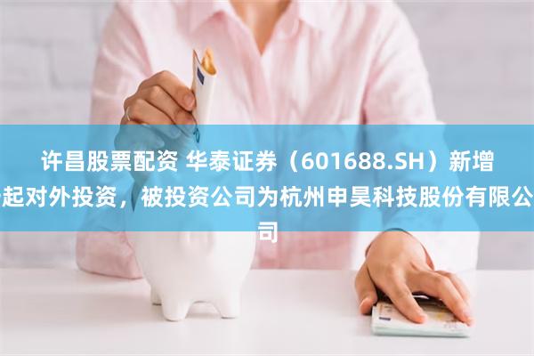 许昌股票配资 华泰证券（601688.SH）新增一起对外投资，被投资公司为杭州申昊科技股份有限公司