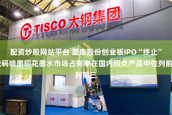 配资炒股网站平台 墨库股份创业板IPO“终止” 数码喷墨印花墨水市场占有率在国内同类产品中位列前三