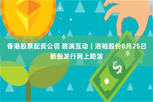 香港股票配资公司 路演互动｜洛轴股份8月25日新股发行网上路演
