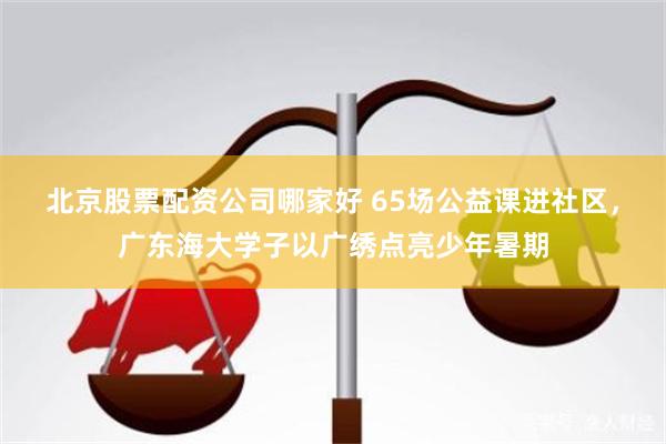 北京股票配资公司哪家好 65场公益课进社区,广东海大学子以广绣点亮少年暑期
