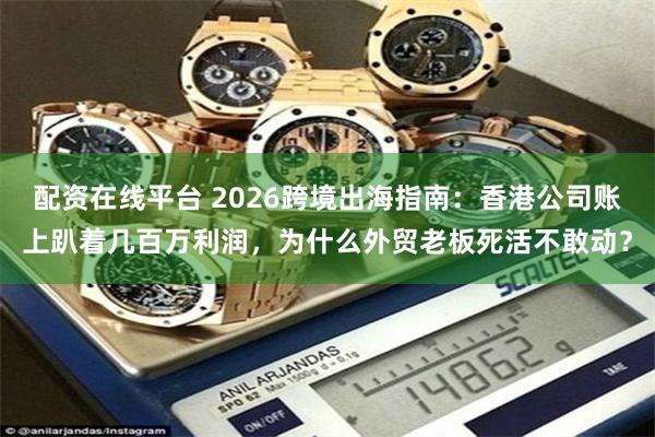 配资在线平台 2026跨境出海指南:香港公司账上趴着几百万利润,为什么外贸老板死活不敢动?