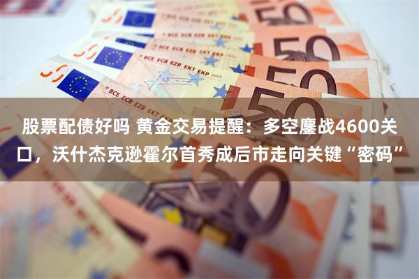 股票配债好吗 黄金交易提醒：多空鏖战4600关口，沃什杰克逊霍尔首秀成后市走向关键“密码”