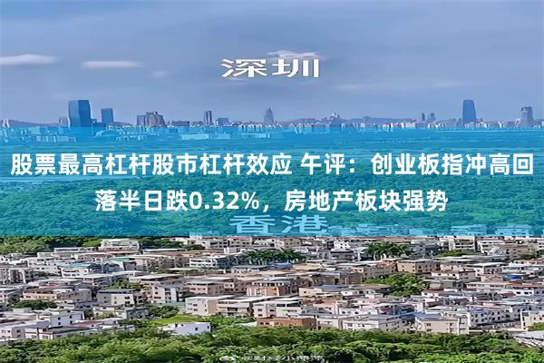 股票最高杠杆股市杠杆效应 午评：创业板指冲高回落半日跌0.32%，房地产板块强势