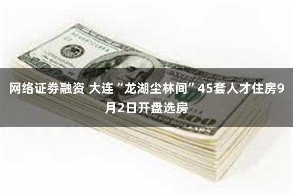 网络证劵融资 大连“龙湖尘林间”45套人才住房9月2日开盘选房