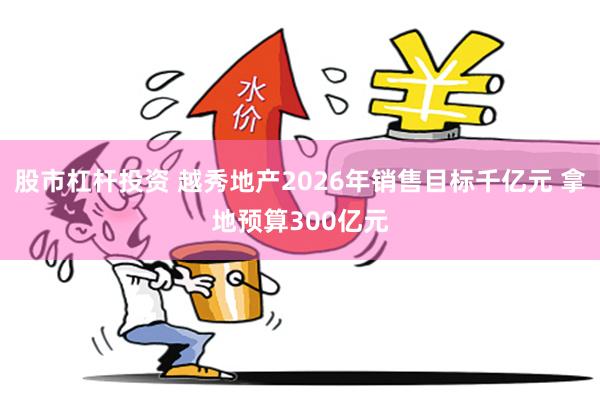 股市杠杆投资 越秀地产2026年销售目标千亿元 拿地预算300亿元
