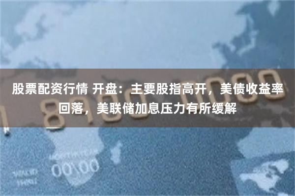 股票配资行情 开盘：主要股指高开，美债收益率回落，美联储加息压力有所缓解