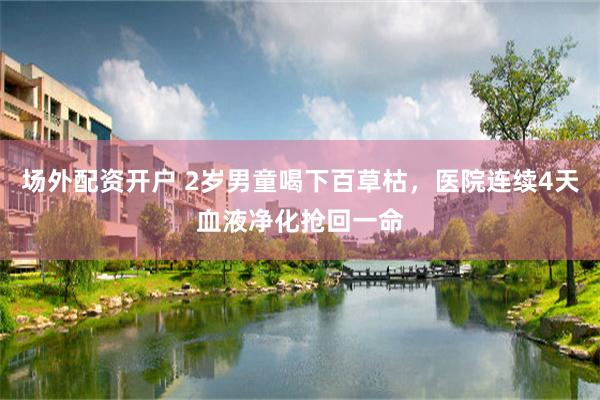 场外配资开户 2岁男童喝下百草枯，医院连续4天血液净化抢回一命