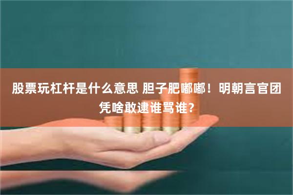 股票玩杠杆是什么意思 胆子肥嘟嘟！明朝言官团凭啥敢逮谁骂谁？