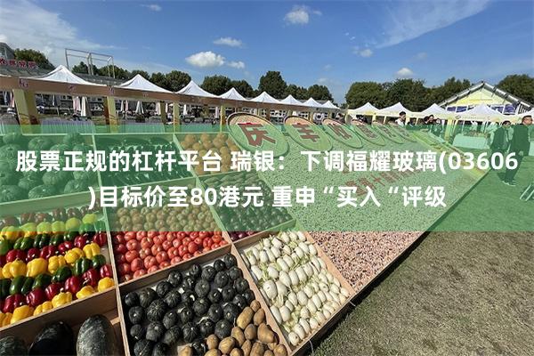 股票正规的杠杆平台 瑞银:下调福耀玻璃(03606)目标价至80港元 重申“买入“评级
