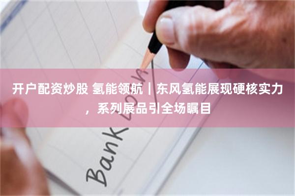 开户配资炒股 氢能领航｜东风氢能展现硬核实力，系列展品引全场瞩目