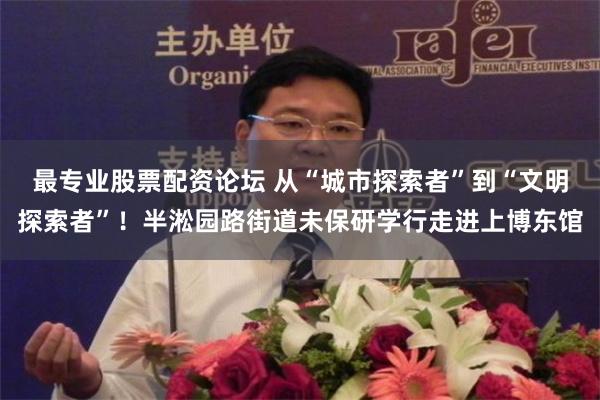 最专业股票配资论坛 从“城市探索者”到“文明探索者”！半淞园路街道未保研学行走进上博东馆