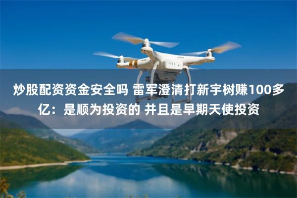 炒股配资资金安全吗 雷军澄清打新宇树赚100多亿：是顺为投资的 并且是早期天使投资