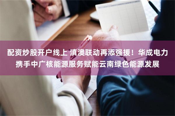 配资炒股开户线上 滇澳联动再添强援！华成电力携手中广核能源服务赋能云南绿色能源发展