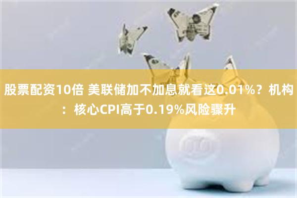 股票配资10倍 美联储加不加息就看这0.01%？机构：核心CPI高于0.19%风险骤升