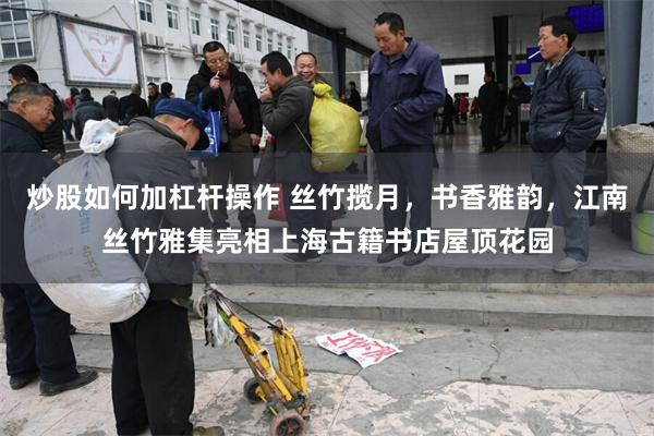 炒股如何加杠杆操作 丝竹揽月，书香雅韵，江南丝竹雅集亮相上海古籍书店屋顶花园