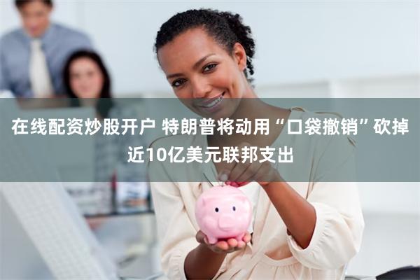 在线配资炒股开户 特朗普将动用“口袋撤销”砍掉近10亿美元联邦支出