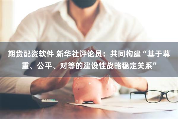 期货配资软件 新华社评论员：共同构建“基于尊重、公平、对等的建设性战略稳定关系”