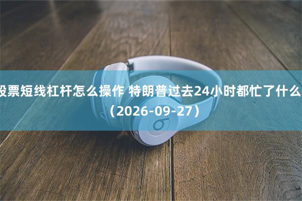 股票短线杠杆怎么操作 特朗普过去24小时都忙了什么？（2026-09-27）