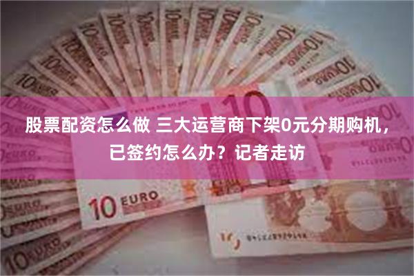 股票配资怎么做 三大运营商下架0元分期购机，已签约怎么办？记者走访