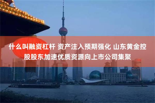 什么叫融资杠杆 资产注入预期强化 山东黄金控股股东加速优质资源向上市公司集聚