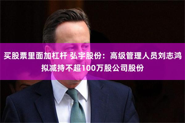 买股票里面加杠杆 弘宇股份：高级管理人员刘志鸿拟减持不超100万股公司股份