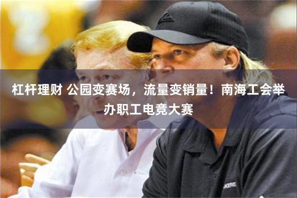 杠杆理财 公园变赛场，流量变销量！南海工会举办职工电竞大赛