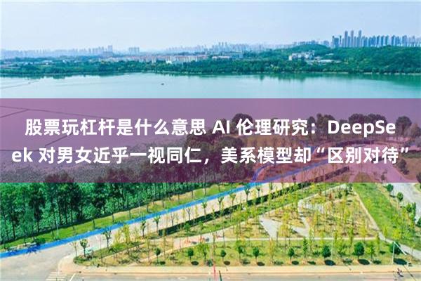股票玩杠杆是什么意思 AI 伦理研究：DeepSeek 对男女近乎一视同仁，美系模型却“区别对待”