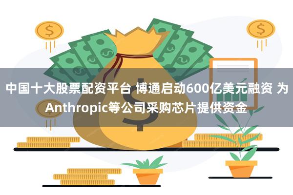 中国十大股票配资平台 博通启动600亿美元融资 为Anthropic等公司采购芯片提供资金