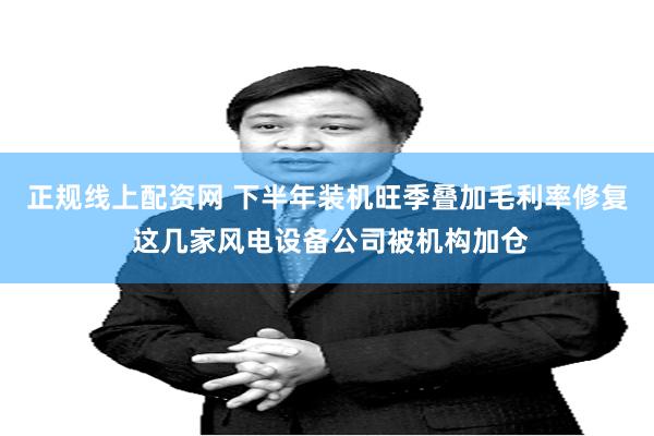 正规线上配资网 下半年装机旺季叠加毛利率修复 这几家风电设备公司被机构加仓