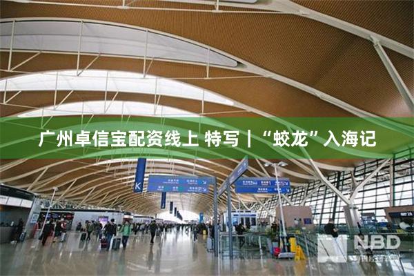 广州卓信宝配资线上 特写｜“蛟龙”入海记