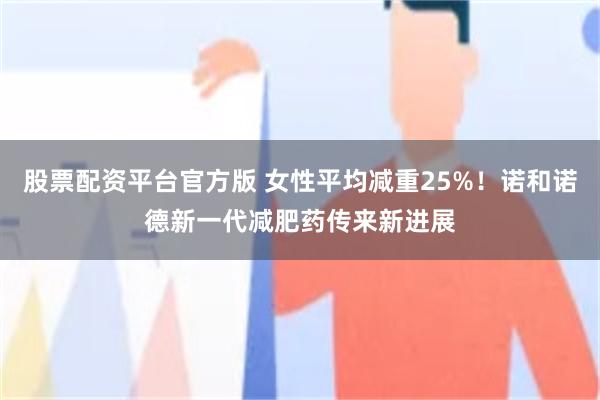 股票配资平台官方版 女性平均减重25%！诺和诺德新一代减肥药传来新进展