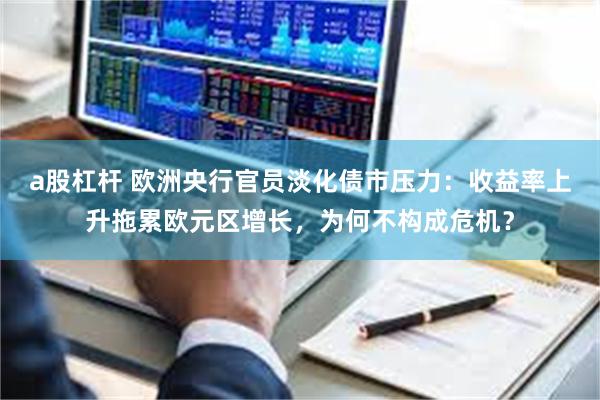 a股杠杆 欧洲央行官员淡化债市压力：收益率上升拖累欧元区增长，为何不构成危机？