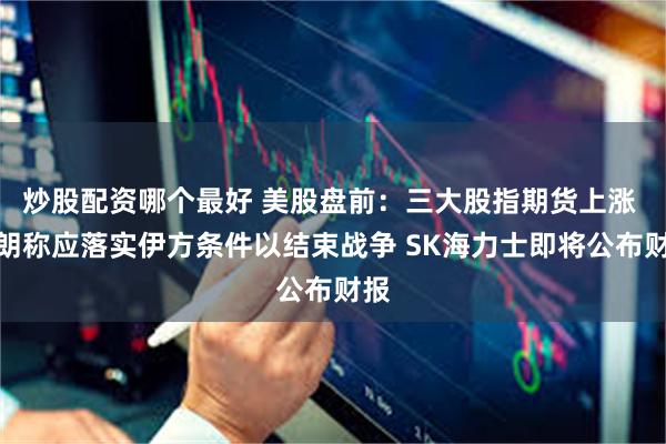 炒股配资哪个最好 美股盘前：三大股指期货上涨 伊朗称应落实伊方条件以结束战争 SK海力士即将公布财报
