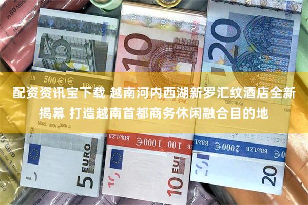 配资资讯宝下载 越南河内西湖新罗汇纹酒店全新揭幕 打造越南首都商务休闲融合目的地